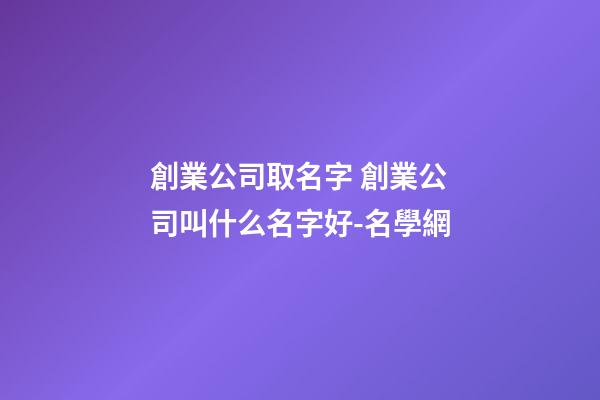 創業公司取名字 創業公司叫什么名字好-名學網